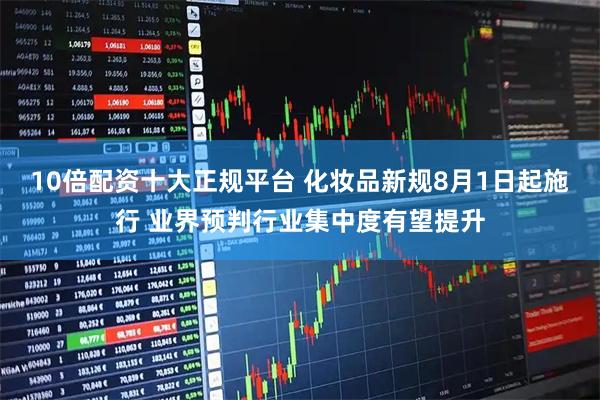 10倍配资十大正规平台 化妆品新规8月1日起施行 业界预判行业集中度有望提升