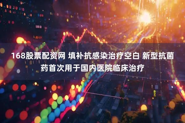 168股票配资网 填补抗感染治疗空白 新型抗菌药首次用于国内医院临床治疗