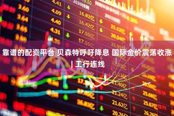 靠谱的配资平台 贝森特呼吁降息 国际金价震荡收涨 | 工行连线