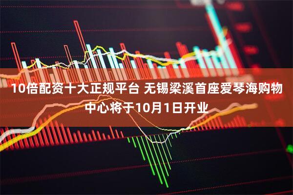 10倍配资十大正规平台 无锡梁溪首座爱琴海购物中心将于10月1日开业
