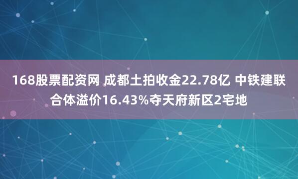 168股票配资网 成都土拍收金22.78亿 中铁建联合体溢价16.43%夺天府新区2宅地