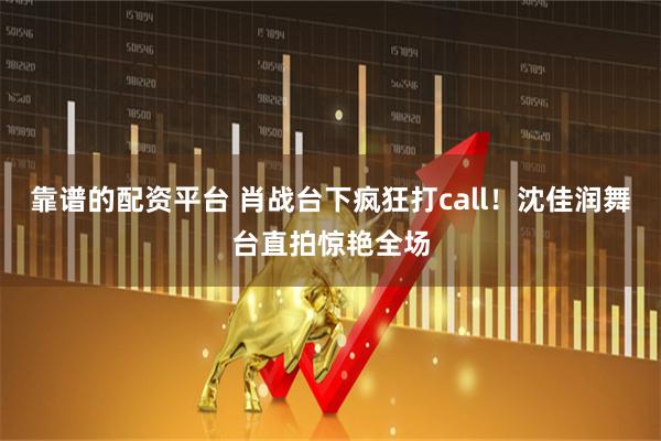 靠谱的配资平台 肖战台下疯狂打call！沈佳润舞台直拍惊艳全场