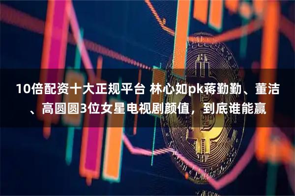 10倍配资十大正规平台 林心如pk蒋勤勤、董洁、高圆圆3位女星电视剧颜值，到底谁能赢