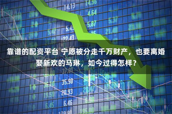 靠谱的配资平台 宁愿被分走千万财产，也要离婚娶新欢的马琳，如今过得怎样？