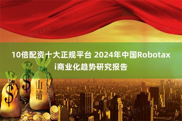 10倍配资十大正规平台 2024年中国Robotaxi商业化趋势研究报告