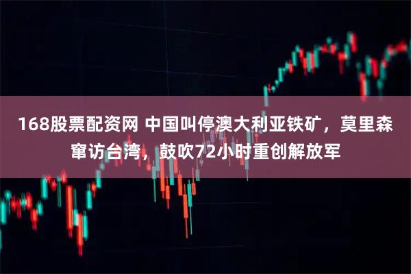 168股票配资网 中国叫停澳大利亚铁矿，莫里森窜访台湾，鼓吹72小时重创解放军
