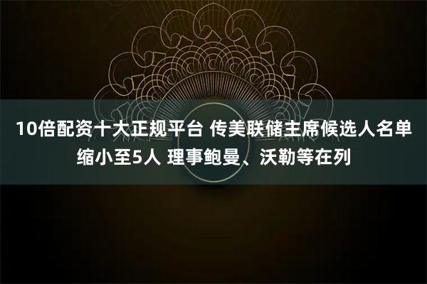 10倍配资十大正规平台 传美联储主席候选人名单缩小至5人 理事鲍曼、沃勒等在列
