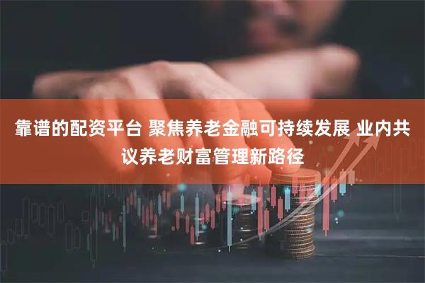 靠谱的配资平台 聚焦养老金融可持续发展 业内共议养老财富管理新路径