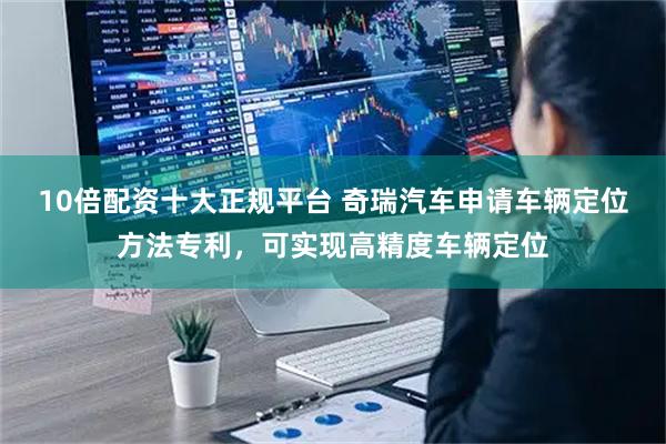 10倍配资十大正规平台 奇瑞汽车申请车辆定位方法专利，可实现高精度车辆定位