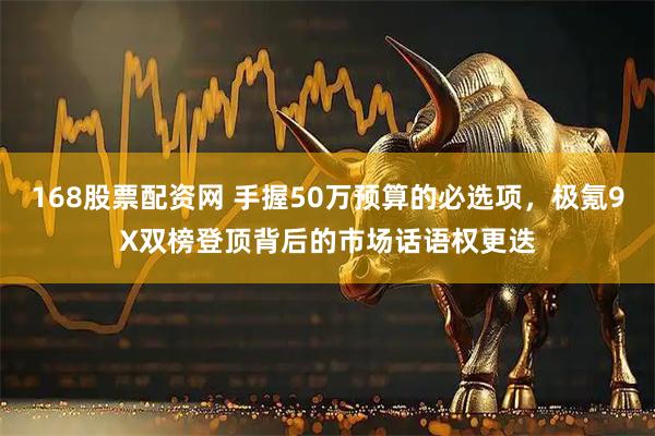 168股票配资网 手握50万预算的必选项,极氪9X双榜登顶背后的市场话语权更迭