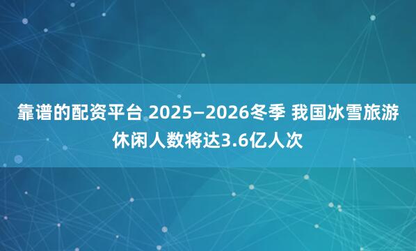 靠谱的配资平台 2025—2026冬季 我国冰雪旅游休闲人数将达3.6亿人次