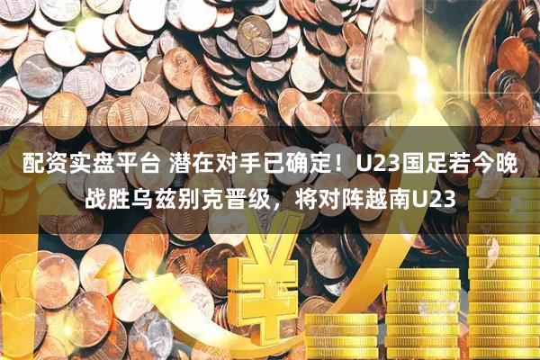 配资实盘平台 潜在对手已确定！U23国足若今晚战胜乌兹别克晋级，将对阵越南U23