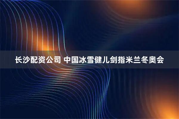 长沙配资公司 中国冰雪健儿剑指米兰冬奥会