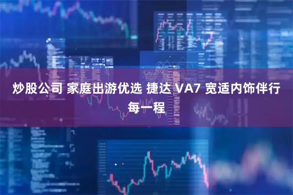炒股公司 家庭出游优选 捷达 VA7 宽适内饰伴行每一程