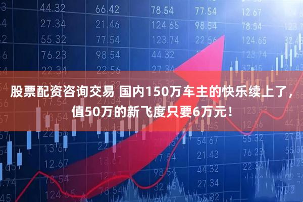 股票配资咨询交易 国内150万车主的快乐续上了，值50万的新飞度只要6万元！
