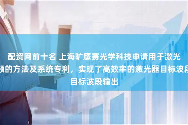 配资网前十名 上海旷鹰赛光学科技申请用于激光器锁频的方法及系统专利，实现了高效率的激光器目标波段输出