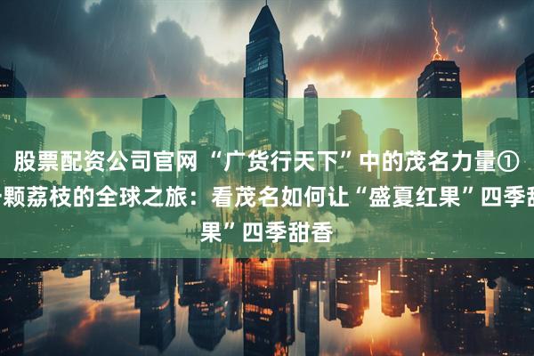 股票配资公司官网 “广货行天下”中的茂名力量① | 一颗荔枝的全球之旅：看茂名如何让“盛夏红果”四季甜香