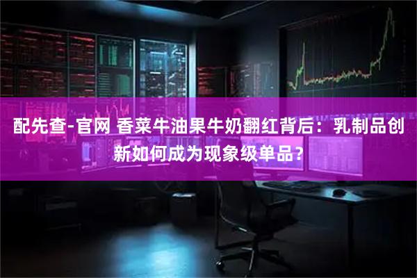 配先查-官网 香菜牛油果牛奶翻红背后：乳制品创新如何成为现象级单品？