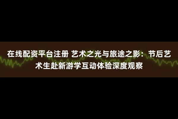 在线配资平台注册 艺术之光与旅途之影：节后艺术生赴新游学互动体验深度观察