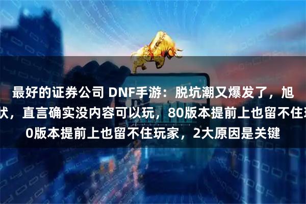 最好的证券公司 DNF手游：脱坑潮又爆发了，旭旭宝宝直播谈游戏现状，直言确实没内容可以玩，80版本提前上也留不住玩家，2大原因是关键
