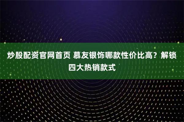 炒股配资官网首页 慕友银饰哪款性价比高？解锁四大热销款式