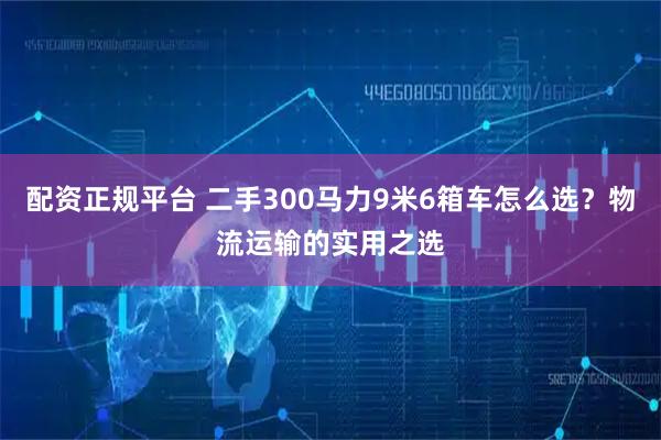 配资正规平台 二手300马力9米6箱车怎么选？物流运输的实用之选