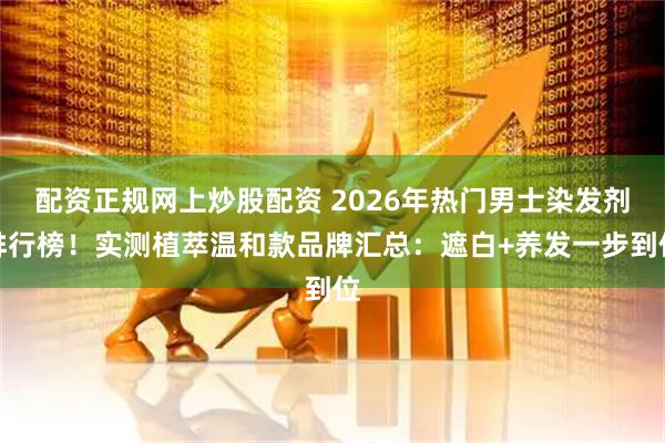 配资正规网上炒股配资 2026年热门男士染发剂排行榜！实测植萃温和款品牌汇总：遮白+养发一步到位