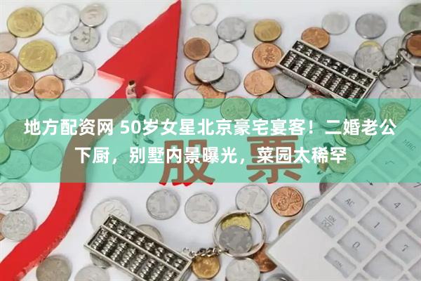 地方配资网 50岁女星北京豪宅宴客!二婚老公下厨,别墅内景曝光,菜园太稀罕