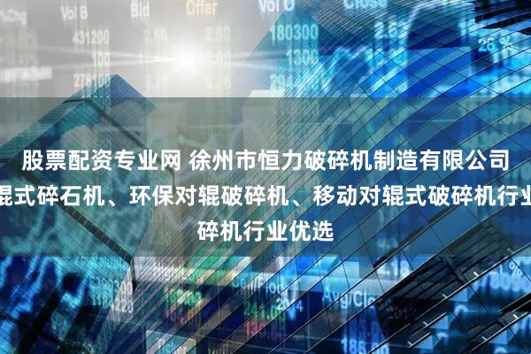 股票配资专业网 徐州市恒力破碎机制造有限公司：对辊式碎石机、环保对辊破碎机、移动对辊式破碎机行业优选