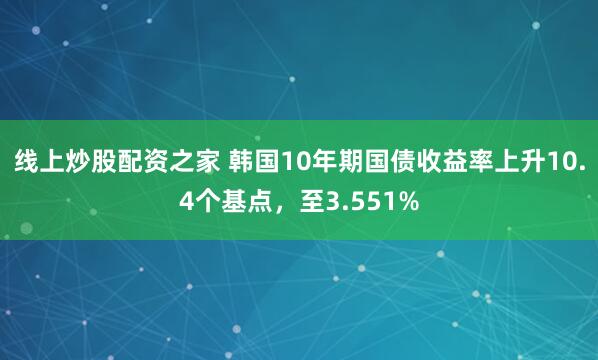 线上炒股配资之家 韩国10年期国债收益率上升10.4个基点，至3.551%