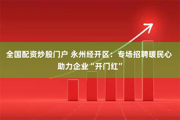 全国配资炒股门户 永州经开区：专场招聘暖民心 助力企业“开门红”
