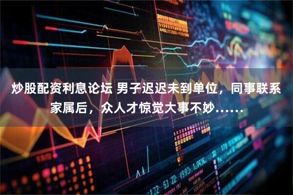 炒股配资利息论坛 男子迟迟未到单位，同事联系家属后，众人才惊觉大事不妙……