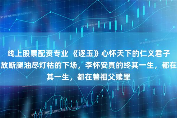 线上股票配资专业 《逐玉》心怀天下的仁义君子，却落得流放断腿油尽灯枯的下场，李怀安真的终其一生，都在替祖父赎罪