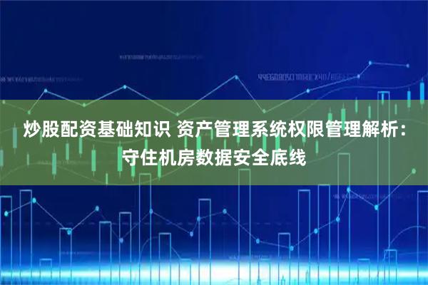 炒股配资基础知识 资产管理系统权限管理解析：守住机房数据安全底线