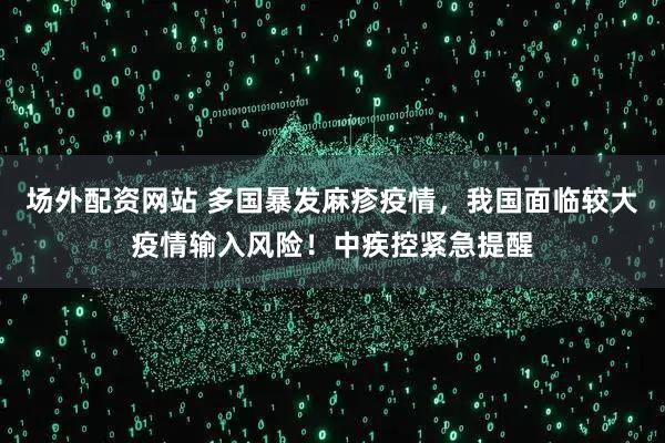 场外配资网站 多国暴发麻疹疫情,我国面临较大疫情输入风险!中疾控紧急提醒