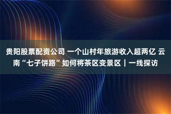 贵阳股票配资公司 一个山村年旅游收入超两亿 云南“七子饼路”如何将茶区变景区|一线探访