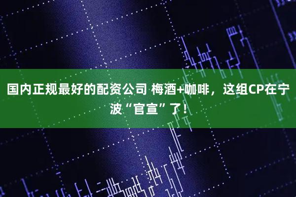 国内正规最好的配资公司 梅酒+咖啡，这组CP在宁波“官宣”了！