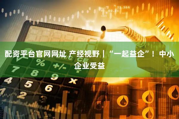 配资平台官网网址 产经视野｜“一起益企”！中小企业受益