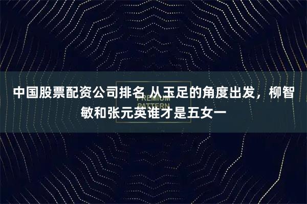 中国股票配资公司排名 从玉足的角度出发，柳智敏和张元英谁才是五女一
