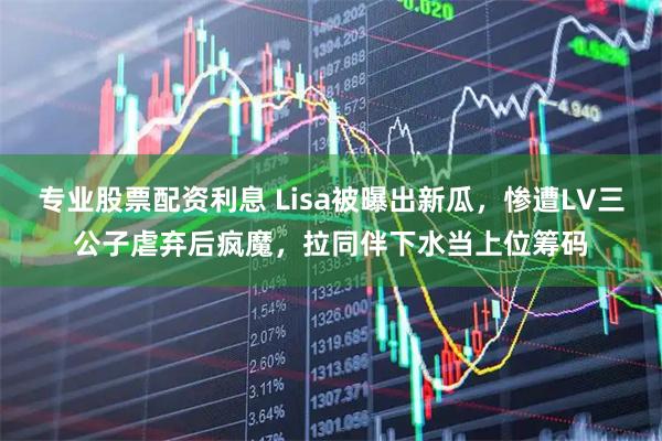专业股票配资利息 Lisa被曝出新瓜，惨遭LV三公子虐弃后疯魔，拉同伴下水当上位筹码