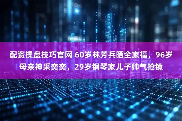 配资操盘技巧官网 60岁林芳兵晒全家福，96岁母亲神采奕奕，29岁钢琴家儿子帅气抢镜