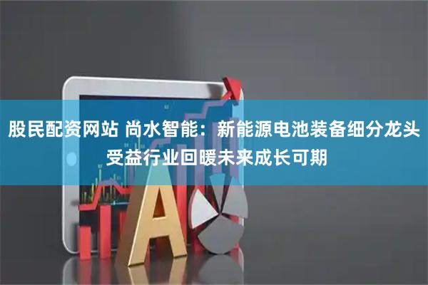 股民配资网站 尚水智能：新能源电池装备细分龙头 受益行业回暖未来成长可期