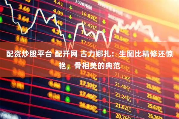 配资炒股平台 配开网 古力娜扎：生图比精修还惊艳，骨相美的典范