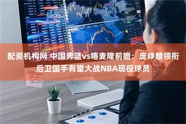 配资机构网 中国男篮vs喀麦隆前瞻：庞峥麟领衔后卫国手有望大战NBA现役球员