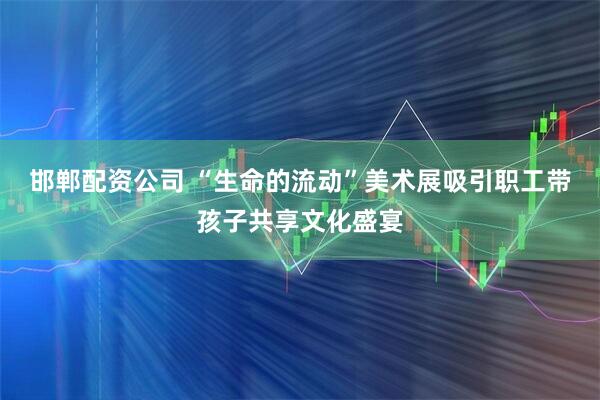 邯郸配资公司 “生命的流动”美术展吸引职工带孩子共享文化盛宴