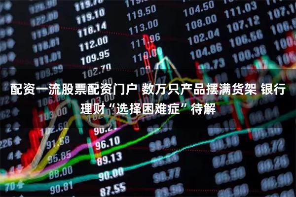 配资一流股票配资门户 数万只产品摆满货架 银行理财“选择困难症”待解