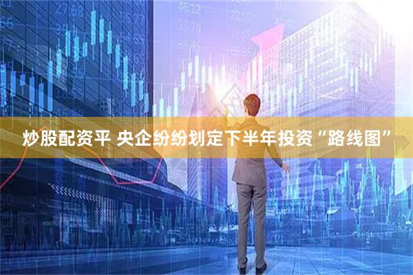 炒股配资平 央企纷纷划定下半年投资“路线图”