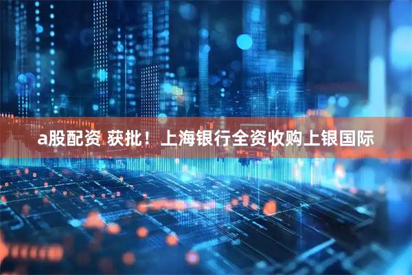 a股配资 获批！上海银行全资收购上银国际